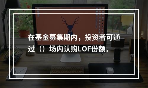 在基金募集期内，投资者可通过（）场内认购LOF份额。