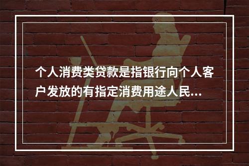 个人消费类贷款是指银行向个人客户发放的有指定消费用途人民币贷