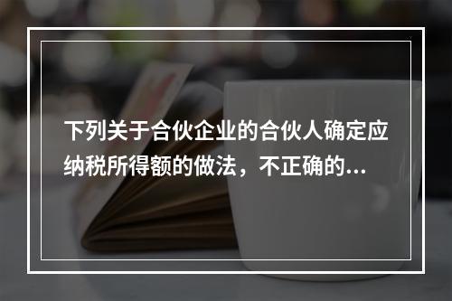 下列关于合伙企业的合伙人确定应纳税所得额的做法，不正确的是（