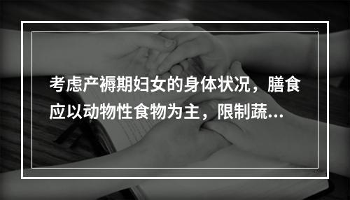 考虑产褥期妇女的身体状况，膳食应以动物性食物为主，限制蔬菜水