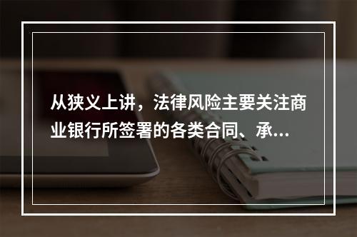 从狭义上讲，法律风险主要关注商业银行所签署的各类合同、承诺等