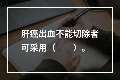 肝癌出血不能切除者可采用（　　）。