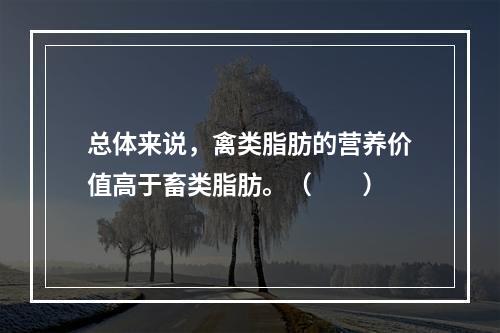 总体来说，禽类脂肪的营养价值高于畜类脂肪。（　　）