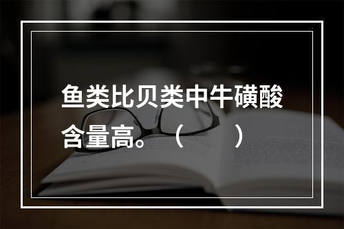 鱼类比贝类中牛磺酸含量高。（　　）