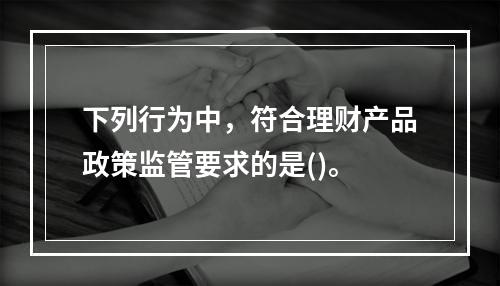 下列行为中，符合理财产品政策监管要求的是()。