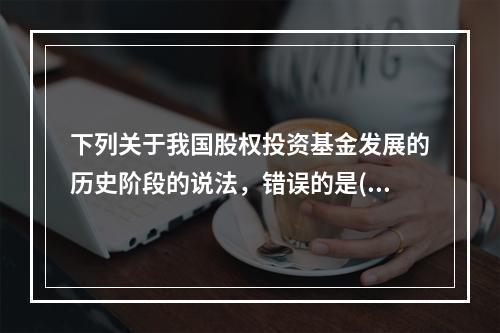 下列关于我国股权投资基金发展的历史阶段的说法，错误的是()。