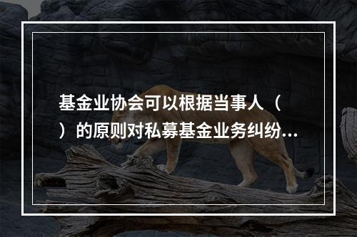 基金业协会可以根据当事人（　　）的原则对私募基金业务纠纷进行