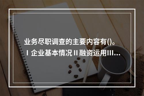 业务尽职调查的主要内容有()。Ⅰ企业基本情况Ⅱ融资运用Ⅲ会计