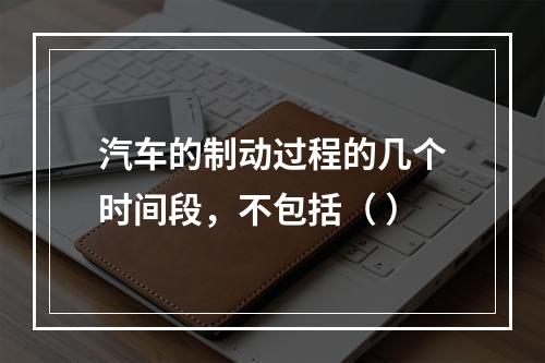 汽车的制动过程的几个时间段，不包括（ ）