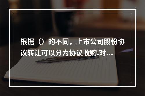 根据（）的不同，上市公司股份协议转让可以分为协议收购.对价偿