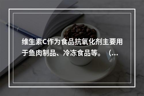 维生素C作为食品抗氧化剂主要用于鱼肉制品、冷冻食品等。（　　