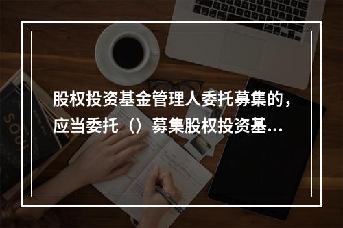 股权投资基金管理人委托募集的，应当委托（）募集股权投资基金，