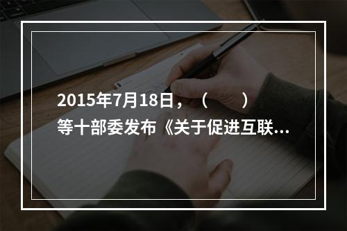 2015年7月18日，（　　）等十部委发布《关于促进互联网金