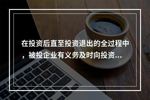 在投资后直至投资退出的全过程中，被投企业有义务及时向投资机构