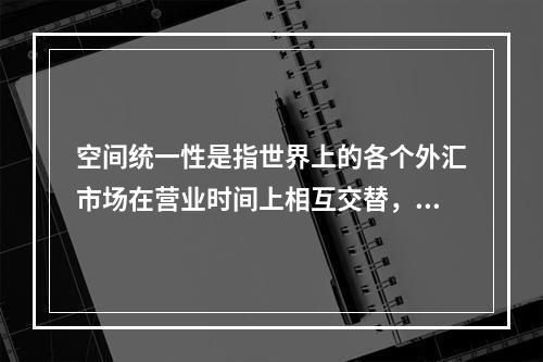 空间统一性是指世界上的各个外汇市场在营业时间上相互交替，形成