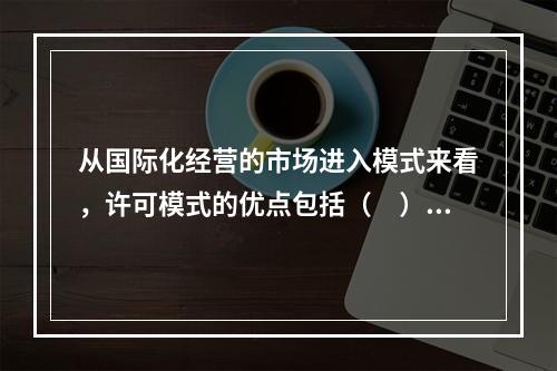 从国际化经营的市场进入模式来看，许可模式的优点包括（　）。