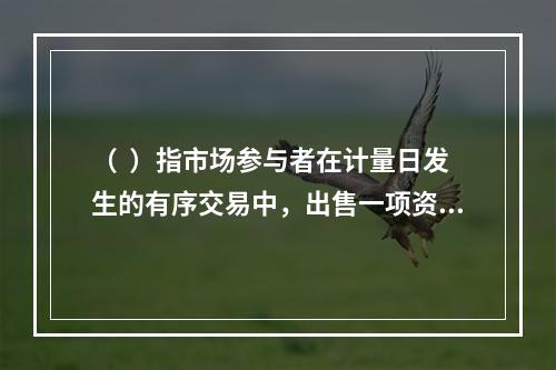 （  ）指市场参与者在计量日发生的有序交易中，出售一项资产所