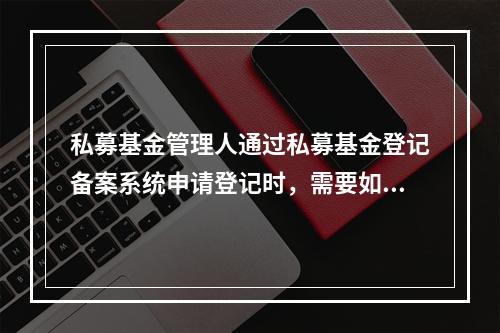 私募基金管理人通过私募基金登记备案系统申请登记时，需要如实填