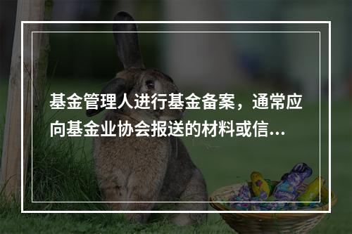 基金管理人进行基金备案，通常应向基金业协会报送的材料或信息有