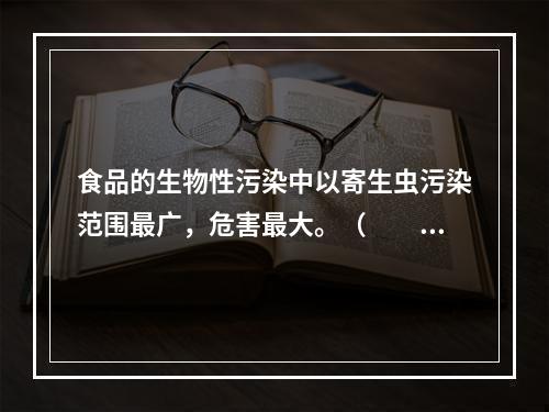 食品的生物性污染中以寄生虫污染范围最广，危害最大。（　　）