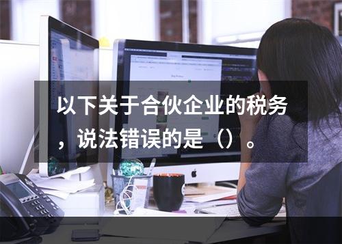 以下关于合伙企业的税务，说法错误的是（）。