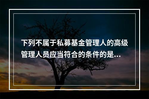 下列不属于私募基金管理人的高级管理人员应当符合的条件的是（　