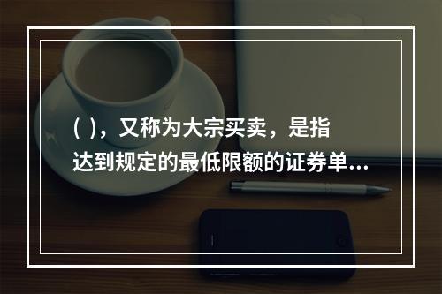 (  )，又称为大宗买卖，是指达到规定的最低限额的证券单笔买