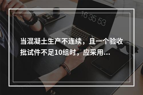 当混凝土生产不连续，且一个验收批试件不足10组时，应采用()