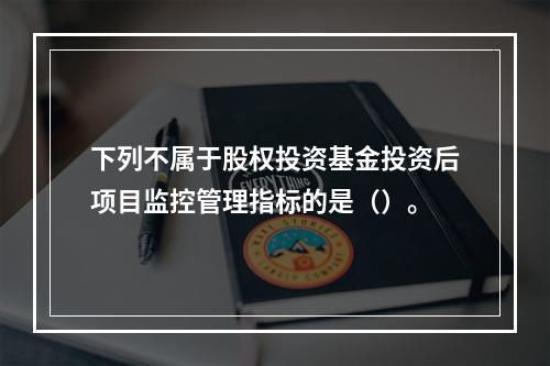 下列不属于股权投资基金投资后项目监控管理指标的是（）。