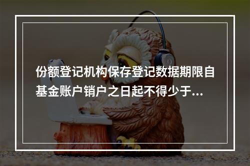 份额登记机构保存登记数据期限自基金账户销户之日起不得少于()