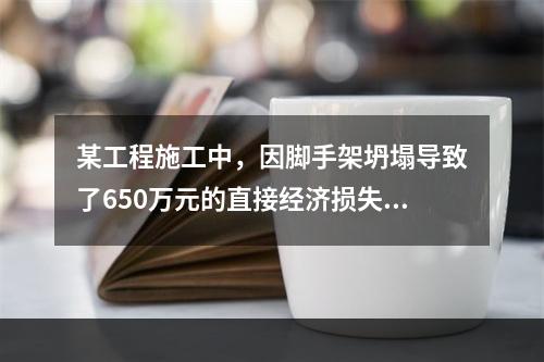 某工程施工中，因脚手架坍塌导致了650万元的直接经济损失。对