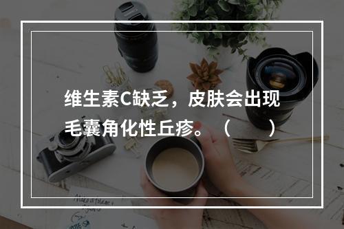 维生素C缺乏，皮肤会出现毛囊角化性丘疹。（　　）