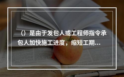 （）是由于发包人或工程师指令承包人加快施工进度，缩短工期，引