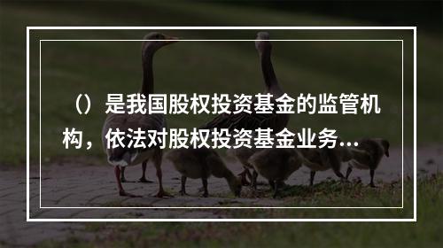 （）是我国股权投资基金的监管机构，依法对股权投资基金业务活动