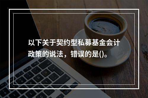 以下关于契约型私募基金会计政策的说法，错误的是()。