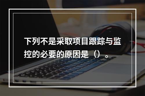 下列不是采取项目跟踪与监控的必要的原因是（）。