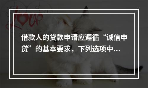 借款人的贷款申请应遵循“诚信申贷”的基本要求，下列选项中，不