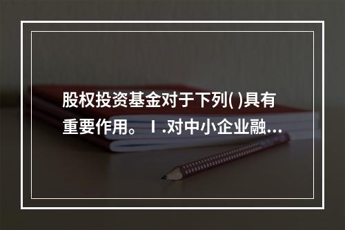 股权投资基金对于下列( )具有重要作用。Ⅰ.对中小企业融资的