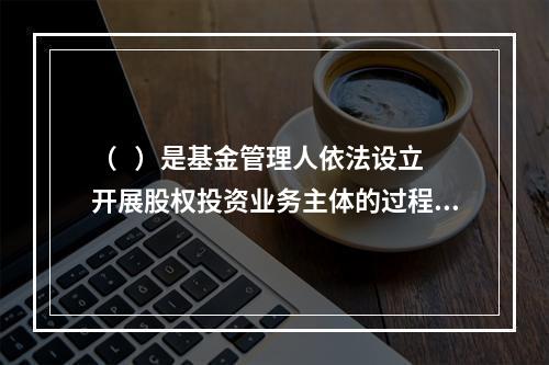 （   ）是基金管理人依法设立开展股权投资业务主体的过程，主