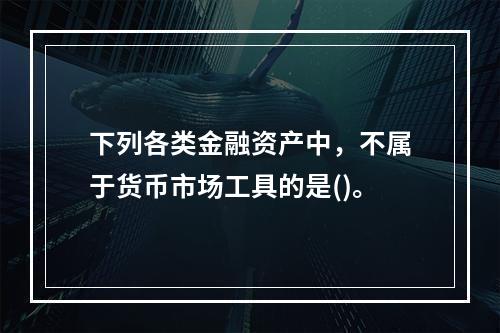 下列各类金融资产中，不属于货币市场工具的是()。