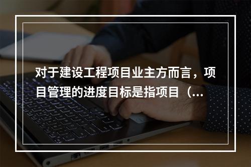 对于建设工程项目业主方而言，项目管理的进度目标是指项目（　）