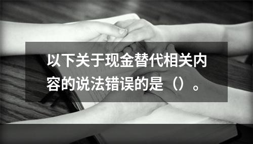 以下关于现金替代相关内容的说法错误的是（）。