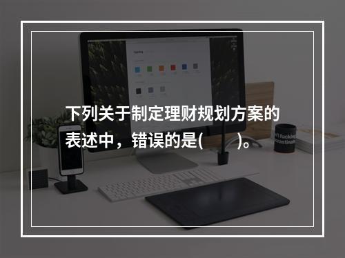 下列关于制定理财规划方案的表述中，错误的是(　　)。