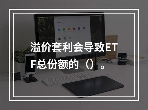 溢价套利会导致ETF总份额的（）。