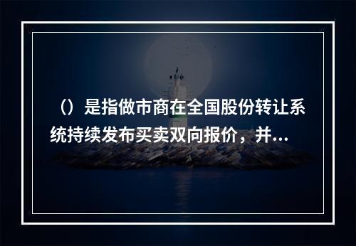 （）是指做市商在全国股份转让系统持续发布买卖双向报价，并在其