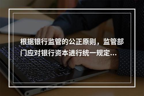 根据银行监管的公正原则，监管部门应对银行资本进行统一规定，不