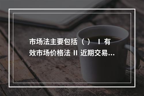 市场法主要包括（  ） Ⅰ 有效市场价格法 Ⅱ 近期交易价格