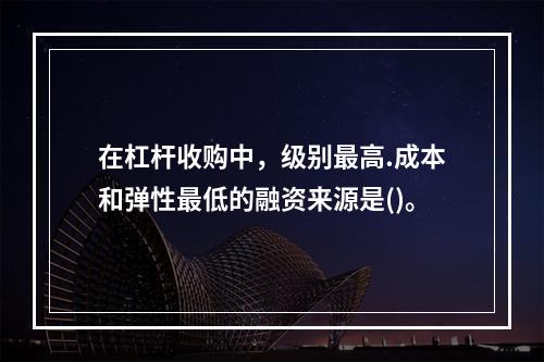 在杠杆收购中，级别最高.成本和弹性最低的融资来源是()。