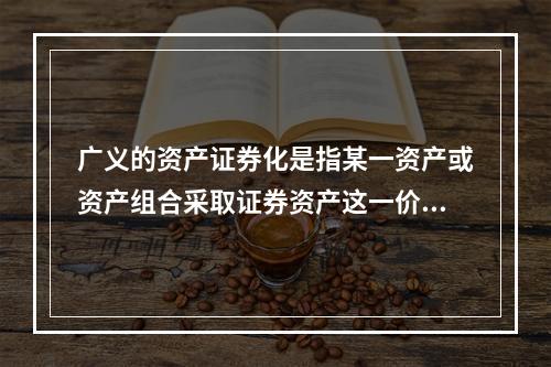 广义的资产证券化是指某一资产或资产组合采取证券资产这一价值形