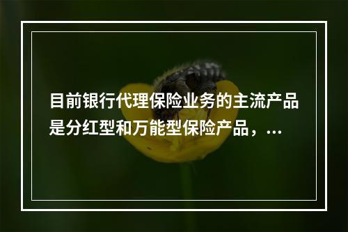 目前银行代理保险业务的主流产品是分红型和万能型保险产品，在提